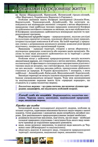 - J L
му Криму (Карадазький, Кримський, Ялтинський гірсько-лісовий,
«Мис Мартьян»), Українських Карпатах («Горгани»).
Особливе значення мають біосферні заповідники (Асканія-Нова,
Карпатський, Чорноморський, Дунайський). Ця категорія за­
повідників має міжнародне значення і створена з метою збереження у
природному стані найбільш типових природних комплексів біосфери
та здійснення постійного стеження за змінами, що в них відбуваються.
В біосферних заповідниках здійснюються міжнародні наукові та при­
родоохоронні програми.
Національні природні парки - природоохоронні, науково-дослідні
та культурно-просвітні установи, покликані зберігати цінні природні,
історико-культурні комплекси й об’єкти. На їхній території у природ­
них умовах з дотриманням заповідного режиму дозволені різні форми
відпочинку, наприклад організований туризм.
Заказники - природні території, створені з метою збереження і
відтворення природних комплексів або окремих видів організмів. На­
укова та інші види діяльності здійснюються на їх території з дотри­
манням вимог охорони довкілля.
Особливе місце у здійсненні природоохоронних заходів належить
зоологічним паркам, які створюються з метою вивчення, збереження,
акліматизації й ефективного господарського використання рідкісних і
типових видів як місцевої, так і світової фауни. Але головне призначен­
ня цих закладів - освітньо-виховна робота, прищеплення дбайливого
ставлення до природи. В Україні функціонують 7 зоопарків, з яких
найбільші - Асканійський, Київський, Миколаївський і Харківський.
Заповідні території не можуть існувати відокремлено одна від одної.
Інакше унеможливляться міграції тварин. Тому між заповідниками
та національними парками мають бути «природні коридори», що
з’єднують їх у єдину екологічну мережу.
Екологічна мережа —це єдина система, що включає ділянки при­
родних ландшафтів, які підлягають особливій охороні.
с г і х і х п і х і х х х ]
Ключовісловаtna понзипінл. Біорізноманіття, екологічне мис­
лення, Червона книга, заповідник, національний природний
парк, екологічна мережа.
Короткоnfio головне
Інтенсивний вплив господарської діяльності людини, особливо за
останні сторіччя, спричинив зникнення багатьох видів тварин з нашої
планети. Сотні рідкісних і зникаючих видів потребують негайної охо­
рони. Для раціонального природокористування людині необхідно:
■ розвивати екологічне мислення, пам’ятати, що всі види - необхідні
складові природних угруповань і вилучення будь-якого виду неми­
нуче призведе до порушення природної рівноваги;
■ види, яким загрожує зникнення, та рідкісні види заносять до Чер­
воних книг (Міжнародної та національних);
а зберігають рідкісні й зникаючі види, створюючи природоохоронні
території: заповідники, національні парки, заказники тощо;
2Ш
' I d
ізми і середовище життя
« ■ Я В Н І
 