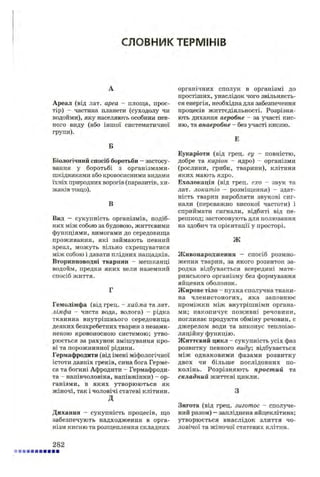 СЛОВНИК ТЕРМІНІВ
А
Ареал (від лат. ареа - площа, прос­
тір) - частина планети (суходолу чи
водойми), яку населяють особини пев­
ного виду (або іншої систематичної
групи).
Б
Біологічний спосіб боротьби —застосу­
вання у боротьбі з організмами-
шкідниками або кровосисними видами
їхніх природних ворогів (паразитів, хи­
жаків тощо).
В
Вид — сукупність організмів, подіб­
них між собою за будовою, життєвими
функціями, вимогами до середовища
проживання, які займають певний
ареал, можуть вільно схрещуватися
між собою і давати плідних нащадків.
Вторинноводні тварини - мешканці
водойм, предки яких вели наземний
спосіб життя.
Г
Гемолімфа (від грец. - хайма та лат.
лімфа - чиста вода, волога) - рідка
тканина внутрішнього середовища
деяких безхребетних тварин з незамк-
неною кровоносною системою; утво­
рюється за рахунок змішування кро­
ві та порожнинної рідини.
Гермафродити (від імені міфологічної
істоти давніх греків, сина бога Герме-
са та богині Афродити - Гермафроди­
та - напівчоловіка, напівжінки) - ор­
ганізми, в яких утворюються як
жіночі, так і чоловічі статеві клітини.
д
Дихання - сукупність процесів, що
забезпечують надходження в орга­
нізм кисню та розщеплення складних
органічних сполук в організмі до
простіших, унаслідок чого звільняєть­
ся енергія, необхідна для забезпечення
процесів життєдіяльності. Розрізня­
ють дихання аеробне - за участі кис­
ню, та а.наеробне - без участі кисню.
Е
Еукаріоти (від грец. еу - повністю,
добре та каріон - ядро) - організми
(рослини, гриби, тварини), клітини
яких мають ядро.
Ехолокація (від грец. ехо - звук та
лат. локатіо - розміщення) - здат­
ність тварин виробляти звукові сиг­
нали (переважно високої частоти) і
сприймати сигнали, відбиті від пе­
решкод; застосовують для полювання
на здобич та орієнтації у просторі.
л
Живонародження — спосіб розмно­
ження тварин, за якого розвиток за­
родка відбувається всередині мате­
ринського організму без формування
яйцевих оболонок.
Жирове тіло - пухка сполучна ткани­
на членистоногих, яка заповнює
проміжки між внутрішніми органа­
ми; накопичує поживні речовини,
поглинає продукти обміну речовин, є
джерелом води та виконує теплоізо­
ляційну функцію.
Життєвий цикл - сукупність усіх фаз
розвитку певного виду; відбувається
між однаковими фазами розвитку
двох чи більше послідовних по­
колінь. Розрізняють простий та
складний життєві цикли.
З
Зигота (від грец. зиготос - сполуче­
ний разом) —запліднена яйцеклітина;
утворюється внаслідок злиття чо­
ловічої та жіночої статевих клітин.
282
 