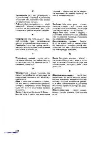 p
Регенерація (від лат. регенерацій -
відновлення) - процеси відновлення
втрачених або пошкоджених частин
або відтворення органів.
Рефлекси (від лат. рефлексус - відоб­
ражений) - відповідь тваринного ор­
ганізму на подразнення, яка здій­
снюється за участю нервової системи.
С
Сапротрофи (від грец. сапрос - гни­
лий та трофе - їжа) - організми, що
живляться органічними рештками.
Симбіоз (від грец. сим - разом та біос -
життя) - будь-які форми співіснування
організмів різних видів.
Т
Теплокровні тварини - ссавці та пта­
хи, здатні підтримувати відносно ста­
лу температуру тіла незалежно від її
коливань у довкіллі.
Ф
Фільтратори - водні тварини, що
живляться дрібними організмами та
поживними частками, які відціджу­
ють із води.
Фіна - личинка стьожкових червів,
що має вигляд заповненого рідиною
пухирця, всередину якого ввернені
одна або кілька зачаткових голівок
паразитів.
Фауна (у римській міфології Фауна -
богиня лісів і полів, покровителька
тварин) - сукупність видів тварин,
що мешкають на певній території чи
нашій планеті загалом.
X
Хеліцери (від грец. хеле - кігтик-
клешня та керас - ріг) - перша пара
кінцівок павукоподібних, що слугує
для добування їжі, захисту тощо.
Хорда (від грец. хорде - струна) -
еластична несегментована скелетна
вісь у хордових тварин, розташована
під нервовою трубкою.
Холоднокровні тварини - безхре­
бетні та деякі хребетні тварини (ри­
би, земноводні, плазуни тощо), тем­
пература тіла яких значно залежить
від температури довкілля.
ц
Циста (від грец. кистис - міхур) -
клітина найпростіших, вкрита щіль­
ною захисною оболонкою; слугує для
переживання несприятливих умов
довкілля.
Я
Яйцеживонародження - спосіб роз­
множення, за якого зародок розви­
вається всередині материнського ор­
ганізму завдяки поживним речови­
нам яйця і звільняється від яйцевих
оболонок в організмі матері ще до на­
родження.
Яйценародження - спосіб розмно­
ження тварин шляхом відкладання
яєць.
284
 