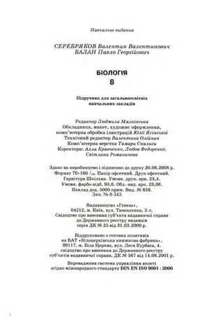 Навчальне видання
СЕРЕБРЯКОВ Валентин Валентинович
БАЛАН Павло Георгійович
БІОЛОГІЯ
8
Підручник для загальноосвітніх
навчальних закладів
Редактор Людмила Мялківська
Обкладинка, макет, художнє оформлення,
комп’ютерна обробка ілюстрацій Юлії Ясінської
Технічний редактор Валентина Олійник
Комп’ютерна верстка Тамари Скалиги
Коректори: Алла Кравченко, Любов Федоренко,
Світлана Романичева
Здано на виробництво і підписано до друку 20.06.2008 р
Формат 70x100 / їв- Папір офсетний. Друк офсетний.
Гарнітура Шкільна. Умовн. друк. арк. 23,4.
Умовн. фарбо-відб. 93,6. Обл.-вид. арк. 23,08.
Наклад дод. 5000 прим. Вид. № 859.
Зам. № 8-343.
Видавництво «Генеза»,
04212, м. Київ, вул. Тимошенка, 2-л.
Свідоцтво про внесення суб’єкта видавничої справи
до Державного реєстру видавців
серія ДК № 25 від 31.03.2000 р.
Віддруковано з готових позитивів
на ВАТ «Білоцерківська книжкова фабрика»,
09117, м. Біла Церква, вул. Леся Курбаса, 4.
свідоцтво про внесення до Державного реєстру
суб’єктів видавничої справи, ДК № 567 від 14.08.2001 р
Впроваджена система управління якості
згідно міжнародного стандарту DIN EN ISO 9001 : 2000
 