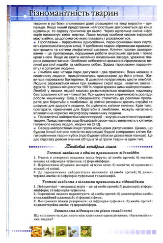 ізноманітність тварин
JL..— »Л
тварини в усі боки спрямовані довгі розширені на кінці вирости - щу­
пальця. Якщо інший представник найпростіших доторкнеться до кінця
щупальця, то одразу прилипне до нього. Через щупальце сисна інфу­
зорія висмоктує вміст жертви. Лише молоді особини сисних інфузорій
мають війки, за допомогою яких плавають і розселюються.
■ Піроплазми - паразитичні одноклітинні, переносниками яких слугу­
ють кровосисні іксодові кліщі. У хребетних тварин піроплазми вражають
еритроцити та клітини лімфатичної системи. Клінічні прояви захворю­
вання - це пропасниця, порушення роботи внутрішніх органів і поява
крові в сечі. Якщо не вжити негайних лікувальних заходів, уражена тва­
рина невдовзі загине. Особливо небезпечні враження піроплазмою ве­
ликої рогатої худоби та свійських собак. Зрідка піроплазми паразиту­
ють і в організмі людини.
■ Лямблія має чотири пари джгутиків і два присоски. Вона мешкає в
кишечнику людини, прикріплюючись присосками до його стінок. Жи­
виться переважно бактеріями. В довкілля потрапляють цисти лямблій.
Людина заражається ними при вживанні сирої води, немитих овочів і
фруктів. Удеяких місцевостях 100 % людей вражені цими найпростішими.
Лямблії у хворих людей масово розмножуються внаслідок надлишку
бактеріальних клітин - їхньої їжі. При цьому вони спричинюють розлади
роботи кишечнику. Слід з обережністю ставитись до реклами препа­
ратів для боротьби з лямбліями. Ці хімічні речовини досить отруйні та
шкідливі для здоров’я людини, бо руйнують клітини печінки. Крім того,
препарати, призначені для боротьби з лямбліями, можуть негативно
впливати на корисну мікрофлору кишечнику людини.
■ Паразитичні найпростіші мікроспоридії - внутрішньоклітинні паразити
тварин. Представників роду Енцефалітозоон часто виявляють у клітинах
головного мозку людей, хворих на СНІД.
я Серед найпростіших існує група комірцевих джгутикових. Цікаво, що
будова їхньої клітини повністю відповідає будові комірцевих клітин ба­
гатоклітинних тварин губок (про будову губок ви дізнаєтеся пізніше). Це
дає підставу деяким ученим об’єднати ці групи тварин в один тип.
■■■■■■■■*■* ЛІесіїовий KontfLftcub знань «■ ■ ■ »■ ■ ■ ■ ■
Тестові завдання з однією правильною відповіддю
1. Участь в утворенні осадових порід беруть: а) амеба протей; б) евглена
зелена; в) інфузорія-туфелька; г) форамініфери.
2. Переносники збудника малярії: а) муха цеце; б) москіти; в) кровосисні
комарі; г) кліщі.
3. До паразитичних найпростіших належать: а) амеба протей; б) дизен­
терійна амеба; в) інфузорія-туфелька; г) радіолярії.
Тестові завдання з кількома правильними відповідями
1. Найпростіші - мешканці морів - це: а) амеба протей; б) радіолярії; в) фора­
мініфери; г) інфузорія-туфелька.
2. В організмі людини паразитують: а) амеба протей; б) дизентерійна амеба;
в) малярійний плазмодій; г) форамініфери.
3. Несправжні ніжки утворюють: а) інфузорія-туфелька; б) амеба протей;
в) дизентерійна амеба; г) форамініфери.
Запитання підвищеного рівня складності
Що спільного та відмінного між клітинами одноклітинних і багатоклітин­
них тварин?
 