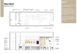 “Tru Frut” is an Ice-cream parlour based on
natural Flavoured ice cream.
The design is driven by the idea of
creating a craving towards the ice-cream.
The Approach was to create a clean, neat
and transparent space, emphasising
the product Which creates an impact in the
customer’s mind.
The front Graphic panel will be a easily
changable according to the seasonal offers,
with the flavours. which will be lighted
up from behind.
TRU FRUT
Natural Ice cream
ABOUTPROJECT
Ice cream Display Customer Lounge Sweet Display
Lounge SeatingLounge Table
Countertop for
Toppings
Sunk area from the counter
level for P.O.S Machine Ice cream DisplayStorageIce-cream Storage
Freezer
Kronotex Dynamic
D2928 - 8mm
Laminated Wooden Flooring
Illuminated
drawing Board
Lighted up
Tension graphic panel
60mm profile
Tension graphic panel
12mm MDF Wall
mounted storage
Brown PU Gloss Finish
Corian - Bisque
12mm
Counter cladding Finish
Corian - Fosil
12mm
Counter-top Finish
Crystal Clear
Tempered Glass
6mm
Double sided
Acrylic covered
Edge Light Menu
100 mm Gypsum partition
Supported with 40 X 80
Box sections
Extended Partition
Supported by 40 X 80
Box Sections
 