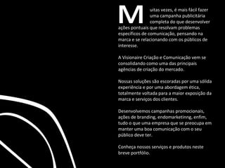 M ações pontuais que resolvam problemas específicos de comunicação, pensando na marca e se relacionando com os públicos de interesse. A Visionaire Criação e Comunicação vem se consolidando como uma das principais agências de criação do mercado. Nossas soluções são escoradas por uma sólida experiência e por uma abordagem ética, totalmente voltada para a maior exposição da marca e serviços dos clientes. Desenvolvemos campanhas promocionais, ações de branding, endomarketinng, enfim, tudo o que uma empresa que se preocupa em manter uma boa comunicação com o seu público deve ter. Conheça nossos serviços e produtos neste breve portfólio. uitas vezes, é mais fácil fazer uma campanha publicitária completa do que desenvolver 