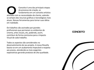 O Conceito é uma das principais etapas do processo de criação, se fundamenta em um conceito artístico alinhado com as necessidades do cliente, valendo-se sempre dos recursos gráficos e tecnológicos mais atuais. Nossas ferramentas para tornar suas idéias em realidade. Os trabalhos são assinados por grandes profissionais que permeiam os ambientes de cinema, artes visuais, etc, podendo, assim, contribuir de forma conclusiva para o Impacto Visual de cada trabalho. Todos os aspectos são considerados no desenvolvimento de seu projeto. A nossa filosofia baseia-se em um acabamento impecável e respeito aos prazos, atendendo as mais exigentes expectativas gerando produtos de alta qualidade. CONCEITO 