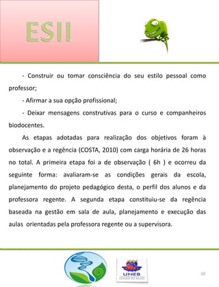 - Construir ou tomar consciência do seu estilo pessoal como
professor;
    - Afirmar a sua opção profissional;
    - Deixar mensagens construtivas para o curso e companheiros
biodocentes.
    As etapas adotadas para realização dos objetivos foram à
observação e a regência (COSTA, 2010) com carga horária de 26 horas
no total. A primeira etapa foi a de observação ( 6h ) e ocorreu da
seguinte forma: avaliaram-se as condições gerais da escola,
planejamento do projeto pedagógico desta, o perfil dos alunos e da
professora regente. A segunda etapa constituiu-se da regência
baseada na gestão em sala de aula, planejamento e execução das
aulas orientadas pela professora regente ou a supervisora.




                                                                 10
 