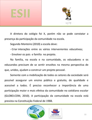 A diretora do colégio foi X, porém não se pode constatar a
presença da participação da comunidade na escola.
    Segundo Monteiro (2010) a escola deve:
    - Criar interações entre os vários intervenientes educativos;
    - Envolver os pais e família no projeto.
    Na família, na escola e na comunidade, os educadores e os
educandos precisam de se sentir envoltos na mesma perspectiva de
que, unidos, ajudam a construir um projeto pessoal.
    Somente com a mobilização de todos os setores da sociedade será
possível assegurar um ensino público e gratuito, de qualidade e
acessível a todos. É preciso reconhecer a importância de uma
participação maior e mais efetiva da comunidade no cotidiano escolar
(GLOBO.COM, 2010). A participação da comunidade na escola está
prevista na Constituição Federal de 1988.



                                                                    13
 