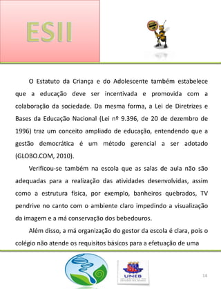 O Estatuto da Criança e do Adolescente também estabelece
que a educação deve ser incentivada e promovida com a
colaboração da sociedade. Da mesma forma, a Lei de Diretrizes e
Bases da Educação Nacional (Lei nº 9.396, de 20 de dezembro de
1996) traz um conceito ampliado de educação, entendendo que a
gestão democrática é um método gerencial a ser adotado
(GLOBO.COM, 2010).
    Verificou-se também na escola que as salas de aula não são
adequadas para a realização das atividades desenvolvidas, assim
como a estrutura física, por exemplo, banheiros quebrados, TV
pendrive no canto com o ambiente claro impedindo a visualização
da imagem e a má conservação dos bebedouros.
    Além disso, a má organização do gestor da escola é clara, pois o
colégio não atende os requisitos básicos para a efetuação de uma



                                                                   14
 