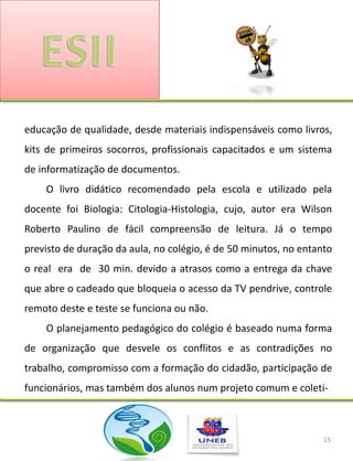educação de qualidade, desde materiais indispensáveis como livros,
kits de primeiros socorros, profissionais capacitados e um sistema
de informatização de documentos.
    O livro didático recomendado pela escola e utilizado pela
docente foi Biologia: Citologia-Histologia, cujo, autor era Wilson
Roberto Paulino de fácil compreensão de leitura. Já o tempo
previsto de duração da aula, no colégio, é de 50 minutos, no entanto
o real era de 30 min. devido a atrasos como a entrega da chave
que abre o cadeado que bloqueia o acesso da TV pendrive, controle
remoto deste e teste se funciona ou não.
    O planejamento pedagógico do colégio é baseado numa forma
de organização que desvele os conflitos e as contradições no
trabalho, compromisso com a formação do cidadão, participação de
funcionários, mas também dos alunos num projeto comum e coleti-



                                                                  15
 