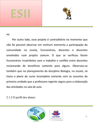 vo.
      Por outro lado, esse projeto é contraditório no momento que
não foi possível observar em nenhum momento a participação da
comunidade na escola, funcionários, docentes e discentes
envolvidos num projeto comum. O que se verificou foram
funcionários insatisfeitos com o trabalho e conflito entre docentes
reclamando de benefícios somente para alguns. Observou-se
também que no planejamento da disciplina Biologia, na escola, só
havia o plano de curso incompleto somente com os assuntos da
primeira unidade que a professora regente seguiu para a elaboração
das atividades na sala de aula.


2.1.2 O perfil dos alunos




                                                                 16
 