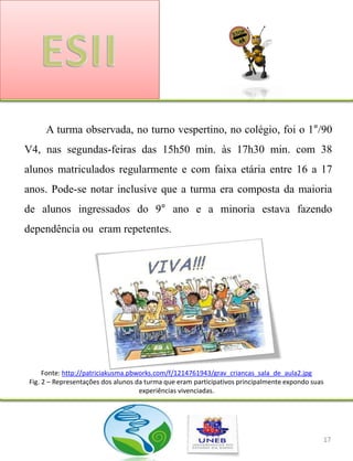 A turma observada, no turno vespertino, no colégio, foi o 1°/90
V4, nas segundas-feiras das 15h50 min. às 17h30 min. com 38
alunos matriculados regularmente e com faixa etária entre 16 a 17
anos. Pode-se notar inclusive que a turma era composta da maioria
de alunos ingressados do 9° ano e a minoria estava fazendo
dependência ou eram repetentes.




      Fonte: http://patriciakusma.pbworks.com/f/1214761943/grav_criancas_sala_de_aula2.jpg
 Fig. 2 – Representações dos alunos da turma que eram participativos principalmente expondo suas
                                     experiências vivenciadas.




                                                                                               17
 