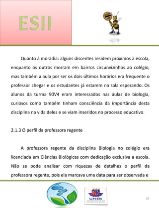 Quanto à moradia: alguns discentes residem próximos à escola,
enquanto os outros morram em bairros circunvizinhos ao colégio,
mas também a aula por ser os dois últimos horários era frequente o
professor chegar e os estudantes já estarem na sala esperando. Os
alunos da turma 90V4 eram interessados nas aulas de biologia,
curiosos como também tinham consciência da importância desta
disciplina na vida deles e se viam inseridos no processo educativo.


2.1.3 O perfil da professora regente


    A professora regente da disciplina Biologia no colégio era
licenciada em Ciências Biológicas com dedicação exclusiva a escola.
Não se pode analisar com riquezas de detalhes o perfil da
professora regente, pois ela marcava uma data para ser observada e



                                                                      18
 