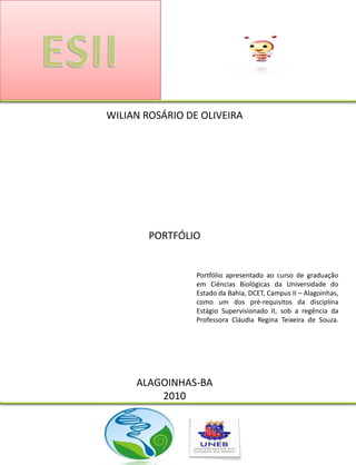 WILIAN ROSÁRIO DE OLIVEIRA




        PORTFÓLIO


                 Portfólio apresentado ao curso de graduação
                 em Ciências Biológicas da Universidade do
                 Estado da Bahia, DCET, Campus II – Alagoinhas,
                 como um dos pré-requisitos da disciplina
                 Estágio Supervisionado II, sob a regência da
                 Professora Cláudia Regina Teixeira de Souza.




     ALAGOINHAS-BA
         2010
 