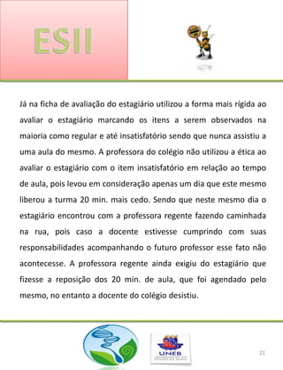 Já na ficha de avaliação do estagiário utilizou a forma mais rígida ao
avaliar o estagiário marcando os itens a serem observados na
maioria como regular e até insatisfatório sendo que nunca assistiu a
uma aula do mesmo. A professora do colégio não utilizou a ética ao
avaliar o estagiário com o item insatisfatório em relação ao tempo
de aula, pois levou em consideração apenas um dia que este mesmo
liberou a turma 20 min. mais cedo. Sendo que neste mesmo dia o
estagiário encontrou com a professora regente fazendo caminhada
na rua, pois caso a docente estivesse cumprindo com suas
responsabilidades acompanhando o futuro professor esse fato não
acontecesse. A professora regente ainda exigiu do estagiário que
fizesse a reposição dos 20 min. de aula, que foi agendado pelo
mesmo, no entanto a docente do colégio desistiu.




                                                                    21
 