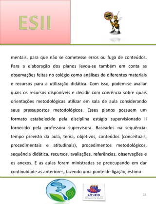 mentais, para que não se cometesse erros ou fuga de conteúdos.
Para a elaboração dos planos levou-se também em conta as
observações feitas no colégio como análises de diferentes materiais
e recursos para a utilização didática. Com isso, podem-se avaliar
quais os recursos disponíveis e decidir com coerência sobre quais
orientações metodológicas utilizar em sala de aula considerando
seus pressupostos metodológicos. Esses planos possuem um
formato estabelecido pela disciplina estágio supervisionado II
fornecido pela professora supervisora. Baseados na sequência:
tempo previsto da aula, tema, objetivos, conteúdos (conceituais,
procedimentais e atitudinais), procedimentos metodológicos,
sequência didática, recursos, avaliações, referências, observações e
os anexos. E as aulas foram ministradas se preocupando em dar
continuidade as anteriores, fazendo uma ponte de ligação, estimu-



                                                                    28
 