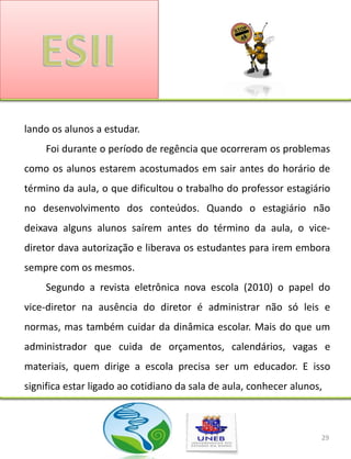 lando os alunos a estudar.
     Foi durante o período de regência que ocorreram os problemas
como os alunos estarem acostumados em sair antes do horário de
término da aula, o que dificultou o trabalho do professor estagiário
no desenvolvimento dos conteúdos. Quando o estagiário não
deixava alguns alunos saírem antes do término da aula, o vice-
diretor dava autorização e liberava os estudantes para irem embora
sempre com os mesmos.
     Segundo a revista eletrônica nova escola (2010) o papel do
vice-diretor na ausência do diretor é administrar não só leis e
normas, mas também cuidar da dinâmica escolar. Mais do que um
administrador que cuida de orçamentos, calendários, vagas e
materiais, quem dirige a escola precisa ser um educador. E isso
significa estar ligado ao cotidiano da sala de aula, conhecer alunos,



                                                                    29
 
