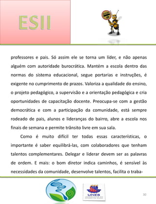 professores e pais. Só assim ele se torna um líder, e não apenas
alguém com autoridade burocrática. Mantém a escola dentro das
normas do sistema educacional, segue portarias e instruções, é
exigente no cumprimento de prazos. Valoriza a qualidade do ensino,
o projeto pedagógico, a supervisão e a orientação pedagógica e cria
oportunidades de capacitação docente. Preocupa-se com a gestão
democrática e com a participação da comunidade, está sempre
rodeado de pais, alunos e lideranças do bairro, abre a escola nos
finais de semana e permite trânsito livre em sua sala.
    Como é muito difícil ter todas essas características, o
importante é saber equilibrá-las, com colaboradores que tenham
talentos complementares. Delegar e liderar devem ser as palavras
de ordem. E mais: o bom diretor indica caminhos, é sensível às
necessidades da comunidade, desenvolve talentos, facilita o traba-



                                                                     30
 