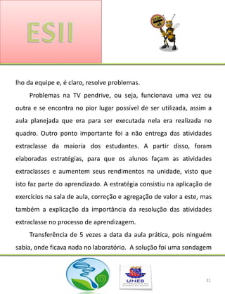 lho da equipe e, é claro, resolve problemas.
    Problemas na TV pendrive, ou seja, funcionava uma vez ou
outra e se encontra no pior lugar possível de ser utilizada, assim a
aula planejada que era para ser executada nela era realizada no
quadro. Outro ponto importante foi a não entrega das atividades
extraclasse da maioria dos estudantes. A partir disso, foram
elaboradas estratégias, para que os alunos façam as atividades
extraclasses e aumentem seus rendimentos na unidade, visto que
isto faz parte do aprendizado. A estratégia consistiu na aplicação de
exercícios na sala de aula, correção e agregação de valor a este, mas
também a explicação da importância da resolução das atividades
extraclasse no processo de aprendizagem.
    Transferência de 5 vezes a data da aula prática, pois ninguém
sabia, onde ficava nada no laboratório. A solução foi uma sondagem



                                                                   31
 