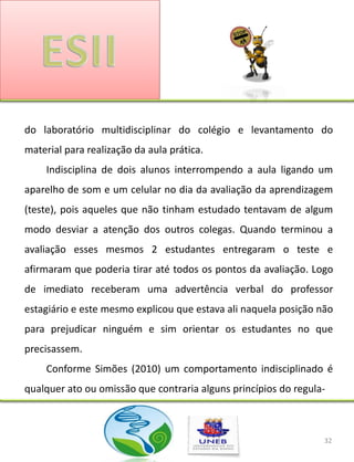 do laboratório multidisciplinar do colégio e levantamento do
material para realização da aula prática.
    Indisciplina de dois alunos interrompendo a aula ligando um
aparelho de som e um celular no dia da avaliação da aprendizagem
(teste), pois aqueles que não tinham estudado tentavam de algum
modo desviar a atenção dos outros colegas. Quando terminou a
avaliação esses mesmos 2 estudantes entregaram o teste e
afirmaram que poderia tirar até todos os pontos da avaliação. Logo
de imediato receberam uma advertência verbal do professor
estagiário e este mesmo explicou que estava ali naquela posição não
para prejudicar ninguém e sim orientar os estudantes no que
precisassem.
    Conforme Simões (2010) um comportamento indisciplinado é
qualquer ato ou omissão que contraria alguns princípios do regula-



                                                                 32
 