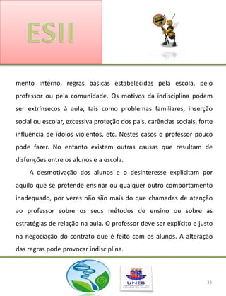 mento interno, regras básicas estabelecidas pela escola, pelo
professor ou pela comunidade. Os motivos da indisciplina podem
ser extrínsecos à aula, tais como problemas familiares, inserção
social ou escolar, excessiva proteção dos pais, carências sociais, forte
influência de ídolos violentos, etc. Nestes casos o professor pouco
pode fazer. No entanto existem outras causas que resultam de
disfunções entre os alunos e a escola.
     A desmotivação dos alunos e o desinteresse explicitam por
aquilo que se pretende ensinar ou qualquer outro comportamento
inadequado, por vezes não são mais do que chamadas de atenção
ao professor sobre os seus métodos de ensino ou sobre as
estratégias de relação na aula. O professor deve ser explícito e justo
na negociação do contrato que é feito com os alunos. A alteração
das regras pode provocar indisciplina.



                                                                     33
 