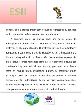 cionais), que é preciso tratar, sem o qual as repressões ou sanções
serão totalmente ineficazes e até contraproducentes.
    A conversa entre os alunos pode ser outra forma de
indisciplina. Os alunos falam e continuam a falar, mesmo depois do
professor os chamar à atenção. O professor deve utilizar estratégias
adequadas a cada aluno e a cada situação. Assim a linguagem e o
discurso adequados do professor são instrumentos capazes de
alterar alguns comportamentos como esses. A prevenção deverá ser
ponderada, logo no início do ano escolar, pois tanto o professor
como os alunos fazem avaliações mútuas. O professor utiliza
estratégias mais ou menos adequadas de modo a prevenir
comportamentos indesejáveis. Define as regras comportamentais,
de um modo explicito ou não, entre os alunos e entre si e eles,
principalmente se a turma se mostra muito indisciplinada.



                                                                  35
 