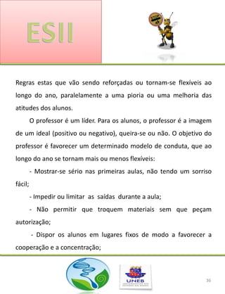 Regras estas que vão sendo reforçadas ou tornam-se flexíveis ao
longo do ano, paralelamente a uma pioria ou uma melhoria das
atitudes dos alunos.
         O professor é um líder. Para os alunos, o professor é a imagem
de um ideal (positivo ou negativo), queira-se ou não. O objetivo do
professor é favorecer um determinado modelo de conduta, que ao
longo do ano se tornam mais ou menos flexíveis:
         - Mostrar-se sério nas primeiras aulas, não tendo um sorriso
fácil;
         - Impedir ou limitar as saídas durante a aula;
         - Não permitir que troquem materiais sem que peçam
autorização;
         - Dispor os alunos em lugares fixos de modo a favorecer a
cooperação e a concentração;



                                                                     36
 