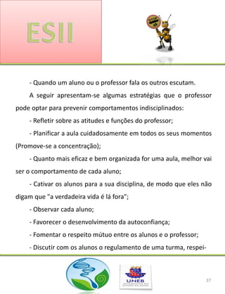 - Quando um aluno ou o professor fala os outros escutam.
    A seguir apresentam-se algumas estratégias que o professor
pode optar para prevenir comportamentos indisciplinados:
    - Refletir sobre as atitudes e funções do professor;
    - Planificar a aula cuidadosamente em todos os seus momentos
(Promove-se a concentração);
    - Quanto mais eficaz e bem organizada for uma aula, melhor vai
ser o comportamento de cada aluno;
    - Cativar os alunos para a sua disciplina, de modo que eles não
digam que "a verdadeira vida é lá fora";
    - Observar cada aluno;
    - Favorecer o desenvolvimento da autoconfiança;
    - Fomentar o respeito mútuo entre os alunos e o professor;
    - Discutir com os alunos o regulamento de uma turma, respei-



                                                                 37
 