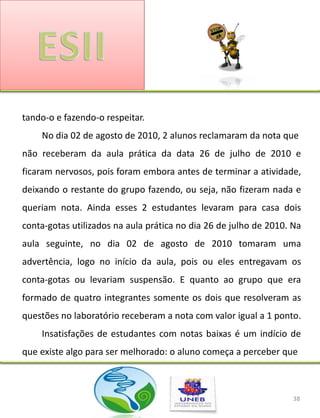 tando-o e fazendo-o respeitar.
    No dia 02 de agosto de 2010, 2 alunos reclamaram da nota que
não receberam da aula prática da data 26 de julho de 2010 e
ficaram nervosos, pois foram embora antes de terminar a atividade,
deixando o restante do grupo fazendo, ou seja, não fizeram nada e
queriam nota. Ainda esses 2 estudantes levaram para casa dois
conta-gotas utilizados na aula prática no dia 26 de julho de 2010. Na
aula seguinte, no dia 02 de agosto de 2010 tomaram uma
advertência, logo no início da aula, pois ou eles entregavam os
conta-gotas ou levariam suspensão. E quanto ao grupo que era
formado de quatro integrantes somente os dois que resolveram as
questões no laboratório receberam a nota com valor igual a 1 ponto.
    Insatisfações de estudantes com notas baixas é um indício de
que existe algo para ser melhorado: o aluno começa a perceber que



                                                                   38
 