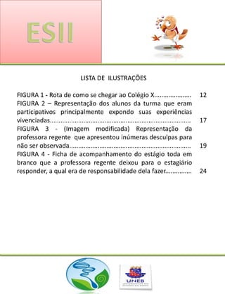 LISTA DE ILUSTRAÇÕES

FIGURA 1 - Rota de como se chegar ao Colégio X.....................                           12
FIGURA 2 – Representação dos alunos da turma que eram
participativos principalmente expondo suas experiências
vivenciadas................................................................................   17
FIGURA 3 - (Imagem modificada) Representação da
professora regente que apresentou inúmeras desculpas para
não ser observada.....................................................................        19
FIGURA 4 - Ficha de acompanhamento do estágio toda em
branco que a professora regente deixou para o estagiário
responder, a qual era de responsabilidade dela fazer...............                           24
 