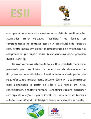 com que se incorpore e se construa uma série de predisposições
assimiladas   como     verdades     “absolutas”    ou    formas    de
comportamento no contexto escolar. A contribuição de Foucault
está, dentre outras, em ajudar na desconstrução de evidências e a
compreender que papéis serão desempenhados neste processo
(NICHELE, 2010).
    De acordo com os estudos de Foucault, a sociedade moderna é
permeada por uma forma de poder que ele denominou de
disciplinas ou poder disciplinar. Esse tipo de exercício de poder veio
se aprofundando irregularmente desde o século XVII e se consolidou
mais plenamente a partir do século XIX tendo em vista,
especialmente, o contexto europeu. Para atingir um ideal disciplinar
este tipo de relação de poder investe em toda sorte de técnicas
aplicáveis nas diferentes instituições como, por exemplo, na escola,



                                                                    40
 