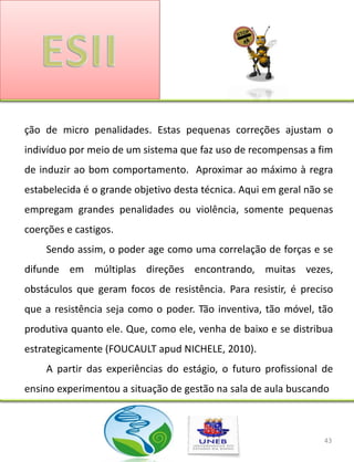 ção de micro penalidades. Estas pequenas correções ajustam o
indivíduo por meio de um sistema que faz uso de recompensas a fim
de induzir ao bom comportamento. Aproximar ao máximo à regra
estabelecida é o grande objetivo desta técnica. Aqui em geral não se
empregam grandes penalidades ou violência, somente pequenas
coerções e castigos.
    Sendo assim, o poder age como uma correlação de forças e se
difunde em múltiplas direções encontrando, muitas vezes,
obstáculos que geram focos de resistência. Para resistir, é preciso
que a resistência seja como o poder. Tão inventiva, tão móvel, tão
produtiva quanto ele. Que, como ele, venha de baixo e se distribua
estrategicamente (FOUCAULT apud NICHELE, 2010).
    A partir das experiências do estágio, o futuro profissional de
ensino experimentou a situação de gestão na sala de aula buscando



                                                                  43
 