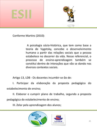 Conforme Martins (2010):


               A psicologia sócio-histórica, que tem como base a
              teoria de Vygotsky, concebe o desenvolvimento
              humano a partir das relações sociais que a pessoa
              estabelece no decorrer da vida. Nesse referencial, o
              processo de ensino-aprendizagem também se
              constitui dentro de interações que vão se dando nos
              diversos contextos sociais.


    Artigo 13, LDB - Os docentes incumbir-se-ão de:
    I. Participar da elaboração da proposta pedagógica do
estabelecimento de ensino;
    II. Elaborar e cumprir plano de trabalho, segundo a proposta
pedagógica do estabelecimento de ensino;
    III. Zelar pela aprendizagem dos alunos;




                                                                45
 