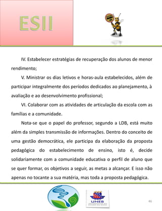 IV. Estabelecer estratégias de recuperação dos alunos de menor
rendimento;
    V. Ministrar os dias letivos e horas-aula estabelecidos, além de
participar integralmente dos períodos dedicados ao planejamento, à
avaliação e ao desenvolvimento profissional;
    VI. Colaborar com as atividades de articulação da escola com as
famílias e a comunidade.
    Nota-se que o papel do professor, segundo a LDB, está muito
além da simples transmissão de informações. Dentro do conceito de
uma gestão democrática, ele participa da elaboração da proposta
pedagógica do estabelecimento de ensino, isto é, decide
solidariamente com a comunidade educativa o perfil de aluno que
se quer formar, os objetivos a seguir, as metas a alcançar. E isso não
apenas no tocante a sua matéria, mas toda a proposta pedagógica.



                                                                    46
 