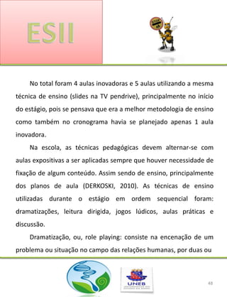 No total foram 4 aulas inovadoras e 5 aulas utilizando a mesma
técnica de ensino (slides na TV pendrive), principalmente no início
do estágio, pois se pensava que era a melhor metodologia de ensino
como também no cronograma havia se planejado apenas 1 aula
inovadora.
    Na escola, as técnicas pedagógicas devem alternar-se com
aulas expositivas a ser aplicadas sempre que houver necessidade de
fixação de algum conteúdo. Assim sendo de ensino, principalmente
dos planos de aula (DERKOSKI, 2010). As técnicas de ensino
utilizadas durante o estágio em ordem sequencial foram:
dramatizações, leitura dirigida, jogos lúdicos, aulas práticas e
discussão.
    Dramatização, ou, role playing: consiste na encenação de um
problema ou situação no campo das relações humanas, por duas ou



                                                                 48
 