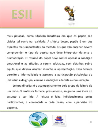 mais pessoas, numa situação hipotética em que os papéis são
vividos tal como na realidade. A síntese desses papéis é um dos
aspectos mais importantes do método. Os que vão encenar devem
compreender o tipo de pessoa que deve interpretar durante a
dramatização. O resumo do papel deve conter apenas a condição
emocional e as atitudes a serem adotadas, sem detalhes sobre
aquilo que deverá ocorrer durante a apresentação. Essa técnica
permite a informalidade e assegura a participação psicológica do
indivíduo e do grupo; elimina as inibições e facilita a comunicação.
    Leitura dirigida: é o acompanhamento pelo grupo da leitura de
um texto. O professor fornece, previamente, ao grupo uma ideia do
assunto a ser lido. A leitura é feita individualmente pelos
participantes, e comentada a cada passo, com supervisão do
docente.



                                                                       49
 
