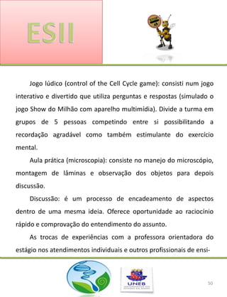 Jogo lúdico (control of the Cell Cycle game): consisti num jogo
interativo e divertido que utiliza perguntas e respostas (simulado o
jogo Show do Milhão com aparelho multimídia). Divide a turma em
grupos de 5 pessoas competindo entre si possibilitando a
recordação agradável como também estimulante do exercício
mental.
    Aula prática (microscopia): consiste no manejo do microscópio,
montagem de lâminas e observação dos objetos para depois
discussão.
    Discussão: é um processo de encadeamento de aspectos
dentro de uma mesma ideia. Oferece oportunidade ao raciocínio
rápido e comprovação do entendimento do assunto.
    As trocas de experiências com a professora orientadora do
estágio nos atendimentos individuais e outros profissionais de ensi-



                                                                   50
 