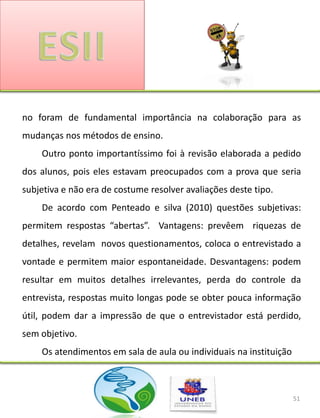no foram de fundamental importância na colaboração para as
mudanças nos métodos de ensino.
    Outro ponto importantíssimo foi à revisão elaborada a pedido
dos alunos, pois eles estavam preocupados com a prova que seria
subjetiva e não era de costume resolver avaliações deste tipo.
    De acordo com Penteado e silva (2010) questões subjetivas:
permitem respostas “abertas”. Vantagens: prevêem riquezas de
detalhes, revelam novos questionamentos, coloca o entrevistado a
vontade e permitem maior espontaneidade. Desvantagens: podem
resultar em muitos detalhes irrelevantes, perda do controle da
entrevista, respostas muito longas pode se obter pouca informação
útil, podem dar a impressão de que o entrevistador está perdido,
sem objetivo.
    Os atendimentos em sala de aula ou individuais na instituição



                                                                    51
 