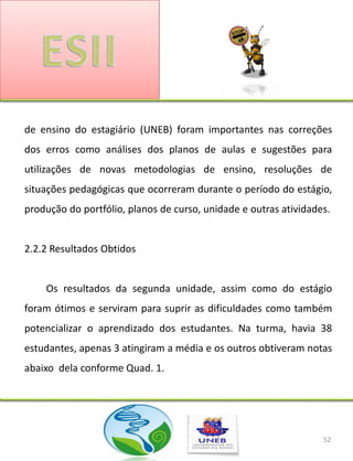 de ensino do estagiário (UNEB) foram importantes nas correções
dos erros como análises dos planos de aulas e sugestões para
utilizações de novas metodologias de ensino, resoluções de
situações pedagógicas que ocorreram durante o período do estágio,
produção do portfólio, planos de curso, unidade e outras atividades.


2.2.2 Resultados Obtidos


    Os resultados da segunda unidade, assim como do estágio
foram ótimos e serviram para suprir as dificuldades como também
potencializar o aprendizado dos estudantes. Na turma, havia 38
estudantes, apenas 3 atingiram a média e os outros obtiveram notas
abaixo dela conforme Quad. 1.




                                                                  52
 