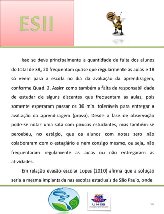 Isso se deve principalmente a quantidade de falta dos alunos
do total de 38, 20 frequentam quase que regularmente as aulas e 18
só veem para a escola no dia da avaliação da aprendizagem,
conforme Quad. 2. Assim como também a falta de responsabilidade
de estudar de alguns discentes que frequentam as aulas, pois
somente esperaram passar os 30 min. toleráveis para entregar a
avaliação da aprendizagem (prova). Desde a fase de observação
pode-se notar uma sala com poucos estudantes, mas também se
percebeu, no estágio, que os alunos com notas zero não
colaboraram com o estagiário e nem consigo mesmo, ou seja, não
frequentaram regulamente as aulas ou não entregaram as
atividades.
    Em relação evasão escolar Lopes (2010) afirma que a solução
seria a mesma implantada nas escolas estaduais de São Paulo, onde



                                                                54
 