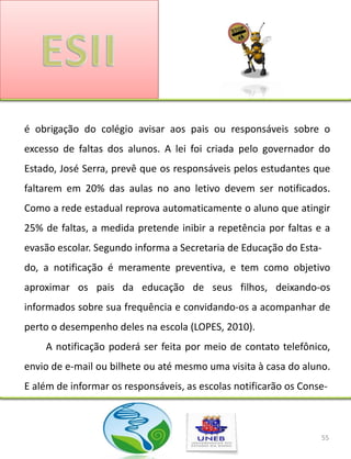 é obrigação do colégio avisar aos pais ou responsáveis sobre o
excesso de faltas dos alunos. A lei foi criada pelo governador do
Estado, José Serra, prevê que os responsáveis pelos estudantes que
faltarem em 20% das aulas no ano letivo devem ser notificados.
Como a rede estadual reprova automaticamente o aluno que atingir
25% de faltas, a medida pretende inibir a repetência por faltas e a
evasão escolar. Segundo informa a Secretaria de Educação do Esta-
do, a notificação é meramente preventiva, e tem como objetivo
aproximar os pais da educação de seus filhos, deixando-os
informados sobre sua frequência e convidando-os a acompanhar de
perto o desempenho deles na escola (LOPES, 2010).
    A notificação poderá ser feita por meio de contato telefônico,
envio de e-mail ou bilhete ou até mesmo uma visita à casa do aluno.
E além de informar os responsáveis, as escolas notificarão os Conse-



                                                                  55
 
