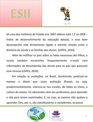 da uma das melhores do Estado (em 2007 obteve nota 7,2 no IDEB –
Índice de desenvolvimento da educação básica), e esse bom
desempenho está diretamente ligado à estreita relação entre a
diretoria da escola e as famílias dos alunos (LOPES, 2010).
     Além de notificar os pais sobre as faltas excessivas dos filhos, a
escola   também       encaminha      frequentemente     e-mails    com
informações do desempenho dos alunos para os pais que possuem
esse recurso (LOPES, 2010).
     Em relação as avaliações, no Brasil, atualmente, praticam-se
exames    e   dizem    que    usam    avaliação    (Prova),   ou   seja,
predominantemente, vivencia-se nas escolas, de todos os níveis, a
cultura do exame. Os educandos vêm aos professores para aprender
e não para serem examinados. E, no caso, os exames não ajudam a
aprender. Eles, por si, são classificatórios e excludentes, ao passo



                                                                       57
 