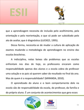 que a aprendizagem necessita de inclusão pelo acolhimento, pela
orientação e pela reorientação, o que só pode ser subsidiado pelo
ato de avaliar, que é diagnóstico (LUCKEZI, 1995).
     Dessa forma, necessita-se de mudar a cultura de aplicação de
exames mudando a metodologia de aprendizagem no ensino das
escolas brasileiras.
     A indisciplina, notas baixas são problemas que as escolas
enfrentam nos dias de hoje, os professores encaram como
responsabilidade apenas dos alunos e a escola cobra do professor
uma solução e os pais só querem saber do resultado no final do ano.
Mas de quem é a responsabilidade? (MIRANDA, 2010).
     O aprendizado do aluno e o bom comportamento dele na
escola são de responsabilidade da escola, do professor, da família e
do próprio aluno. É um conjunto de acontecimentos que gera esses



                                                                  59
 