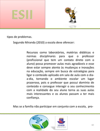 tipos de problemas.
    Segundo Miranda (2010) a escola deve oferecer:


              Recursos como laboratórios, matérias didáticas e
              normas disciplinares para que o professor
              (profissional que tem um contato direto com o
              aluno) possa promover aulas mais agradáveis e esse
              deve estar sempre atento às mudanças e inovações
              na educação, sempre em busca de estratégias para
              ligar o conteúdo aplicado em sala de aula com o dia-
              a-dia, tornando o ambiente escolar um lugar
              prazeroso, pois o professor que possui domínio de
              conteúdo e consegue interagir o seu conhecimento
              com a realidade do seu aluno torna as suas aulas
              mais interessantes e os alunos passam a ter mais
              confiança.

    Mas se a família não participar em conjunto com a escola, pro-




                                                                60
 