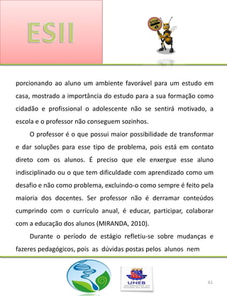 porcionando ao aluno um ambiente favorável para um estudo em
casa, mostrado a importância do estudo para a sua formação como
cidadão e profissional o adolescente não se sentirá motivado, a
escola e o professor não conseguem sozinhos.
    O professor é o que possui maior possibilidade de transformar
e dar soluções para esse tipo de problema, pois está em contato
direto com os alunos. É preciso que ele enxergue esse aluno
indisciplinado ou o que tem dificuldade com aprendizado como um
desafio e não como problema, excluindo-o como sempre é feito pela
maioria dos docentes. Ser professor não é derramar conteúdos
cumprindo com o currículo anual, é educar, participar, colaborar
com a educação dos alunos (MIRANDA, 2010).
    Durante o período de estágio refletiu-se sobre mudanças e
fazeres pedagógicos, pois as dúvidas postas pelos alunos nem



                                                               61
 