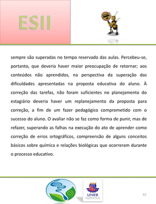 sempre são superadas no tempo reservado das aulas. Percebeu-se,
portanto, que deveria haver maior preocupação de retornar; aos
conteúdos não aprendidos, na perspectiva da superação das
dificuldades apresentadas na proposta educativa do aluno. À
correção das tarefas, não foram suficientes no planejamento do
estagiário deveria haver um replanejamento da proposta para
correção, a fim de um fazer pedagógico comprometido com o
sucesso do aluno. O avaliar não se faz como forma de punir, mas de
refazer, superando as falhas na execução do ato de aprender como
correção de erros ortográficos, compreensão de alguns conceitos
básicos sobre química e relações biológicas que ocorreram durante
o processo educativo.




                                                                62
 