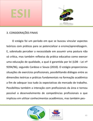 3. CONSIDERAÇÕES FINAIS

     O estágio foi um período em que se buscou vincular aspectos
teóricos com práticos para se potencializar o ensino/aprendizagem.
E, sobretudo perceber a necessidade em assumir uma postura não
só crítica, mas também reflexiva da prática educativa como exercer
uma educação de qualidade, a qual é garantida por lei (LDB - Lei nº
9394/96), segundo Cardoso e Souza (2010). O estágio proporcionou
situações de exercícios profissionais, possibilitando diálogos entre as
dimensões teóricas e práticas fundamentais na formação acadêmica
a fim de adequar isso tudo às expectativas do mercado de trabalho.
Possibilitou também a interação com profissionais da área e tornou
possível o desenvolvimento de competências profissionais o que
implicou em utilizar conhecimentos acadêmicos, mas também pes-




                                                                    63
 