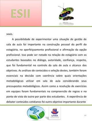 soais.
     A possibilidade de experimentar uma situação de gestão de
sala de aula foi importante na construção pessoal do perfil do
estagiário, no aperfeiçoamento profissional e afirmação da opção
profissional. Isso pode ser notado na relação do estagiário com os
estudantes baseados no diálogo, autoridade, confiança, respeito,
que foi fundamental no controle da sala de aula e alcance dos
objetivos. As análises de conteúdos e seleção destes, também foram
essenciais na decisão com coerência sobre quais orientações
metodológicas utilizar em sala de aula considerando seus
pressupostos metodológicos. Assim como a resolução de exercícios
em equipes foram fundamentais na compreensão de regras e no
ponto de vista do outro por parte dos estudantes. A experiência de
debater conteúdos cotidianos foi outro objetivo importante durante



                                                                64
 