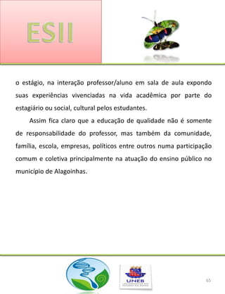 o estágio, na interação professor/aluno em sala de aula expondo
suas experiências vivenciadas na vida acadêmica por parte do
estagiário ou social, cultural pelos estudantes.
     Assim fica claro que a educação de qualidade não é somente
de responsabilidade do professor, mas também da comunidade,
família, escola, empresas, políticos entre outros numa participação
comum e coletiva principalmente na atuação do ensino público no
município de Alagoinhas.




                                                                 65
 