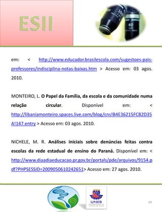em:       <   http://www.educador.brasilescola.com/sugestoes-pais-
professores/indisciplina-notas-baixas.htm > Acesso em: 03 agos.
2010.


MONTEIRO, L. O Papel da Família, da escola e da comunidade numa
relação          circular.       Disponível         em:         <
http://libaniamonteiro.spaces.live.com/blog/cns!B4E36215FCB2D35
A!147.entry > Acesso em: 03 agos. 2010.


NICHELE, M. R. Análises iniciais sobre denúncias feitas contra
escolas da rede estadual de ensino do Paraná. Disponível em: <
http://www.diaadiaeducacao.pr.gov.br/portals/pde/arquivos/9154.p
df?PHPSESSID=2009050610242651> Acesso em: 27 agos. 2010.




                                                                69
 