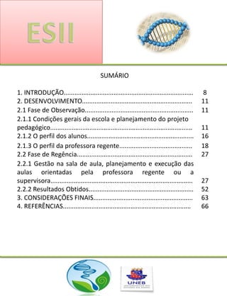 SUMÁRIO

1. INTRODUÇÃO.........................................................................         8
2. DESENVOLVIMENTO..............................................................              11
2.1 Fase de Observação.............................................................           11
2.1.1 Condições gerais da escola e planejamento do projeto
pedagógico................................................................................    11
2.1.2 O perfil dos alunos............................................................         16
2.1.3 O perfil da professora regente.........................................                 18
2.2 Fase de Regência.................................................................         27
2.2.1 Gestão na sala de aula, planejamento e execução das
aulas orientadas pela professora regente ou a
supervisora................................................................................   27
2.2.2 Resultados Obtidos...........................................................           52
3. CONSIDERAÇÕES FINAIS........................................................               63
4. REFERÊNCIAS........................................................................        66
 