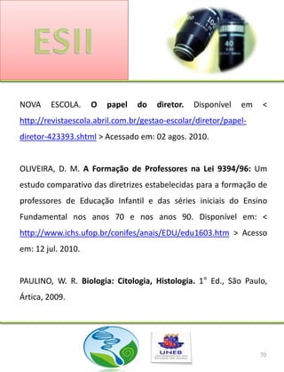 NOVA    ESCOLA.     O   papel   do    diretor.   Disponível   em   <
http://revistaescola.abril.com.br/gestao-escolar/diretor/papel-
diretor-423393.shtml > Acessado em: 02 agos. 2010.


OLIVEIRA, D. M. A Formação de Professores na Lei 9394/96: Um
estudo comparativo das diretrizes estabelecidas para a formação de
professores de Educação Infantil e das séries iniciais do Ensino
Fundamental nos anos 70 e nos anos 90. Disponível em: <
http://www.ichs.ufop.br/conifes/anais/EDU/edu1603.htm > Acesso
em: 12 jul. 2010.


PAULINO, W. R. Biologia: Citologia, Histologia. 1° Ed., São Paulo,
Ártica, 2009.




                                                                   70
 